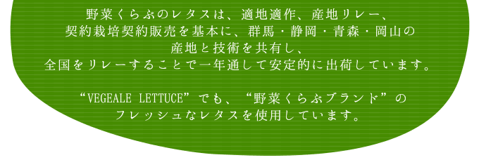 野菜くらぶのレタスは、適地適作、産地リレー、契約栽培契約販売を基本に、群馬・静岡・青森・岡山の産地と技術を共有し、全国をリレーすることで一年通して安定的に出荷しています。“VEGEALE LETTUCE”でも、“野菜くらぶブランド”のフレッシュなレタスを使用しています。