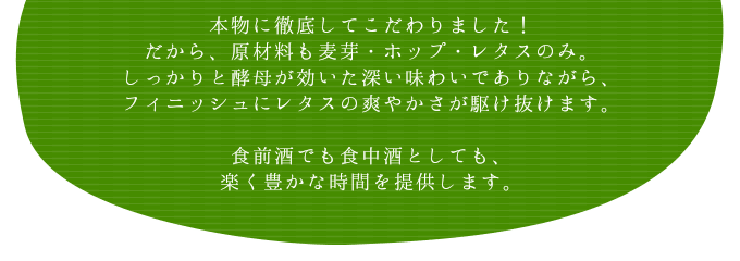 本物に徹底してこだわりました！だから、原材料も麦芽・ホップ・レタスのみ。しっかりと酵母が効いた深い味わいでありながら、フィニッシュにレタスの爽やかさが駆け抜けます。食前酒でも食中酒としても、楽く豊かな時間を提供します。