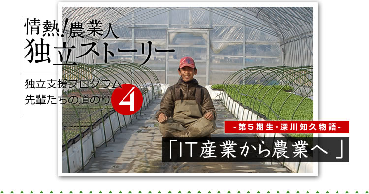 情熱！農業人独立ストーリー　独立支援プログラム先輩たちの道のり4　第5期生・深川知久物語「IT産業から農業へ」